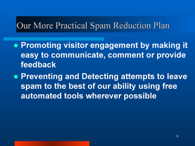 9
Our More Practical Spam Reduction Plan
Our More Practical Spam Reduction Plan
 Promoting visitor engagement by making it
easy to communicate, comment or provide
feedback
 Preventing and Detecting attempts to leave
spam to the best of our ability using free
automated tools wherever possible
