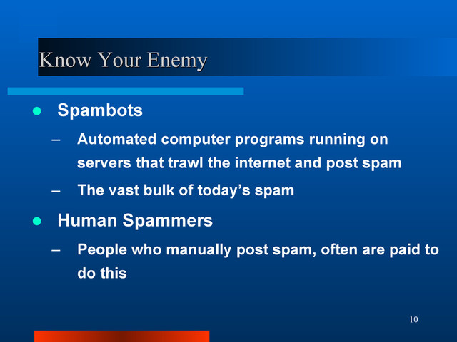 10
Know Your Enemy
Know Your Enemy
 Spambots
– Automated computer programs running on
servers that trawl the internet and post spam
– The vast bulk of today’s spam
 Human Spammers
– People who manually post spam, often are paid to
do this
