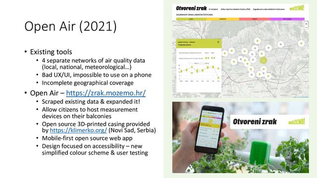 Open Air (2021)
• Existing tools
• 4 separate networks of air quality data
(local, national, meteorological…)
• Bad UX/UI, impossible to use on a phone
• Incomplete geographical coverage
• Open Air – https://zrak.mozemo.hr/
• Scraped existing data & expanded it!
• Allow citizens to host measurement
devices on their balconies
• Open source 3D-printed casing provided
by https://klimerko.org/ (Novi Sad, Serbia)
• Mobile-first open source web app
• Design focused on accessibility – new
simplified colour scheme & user testing

