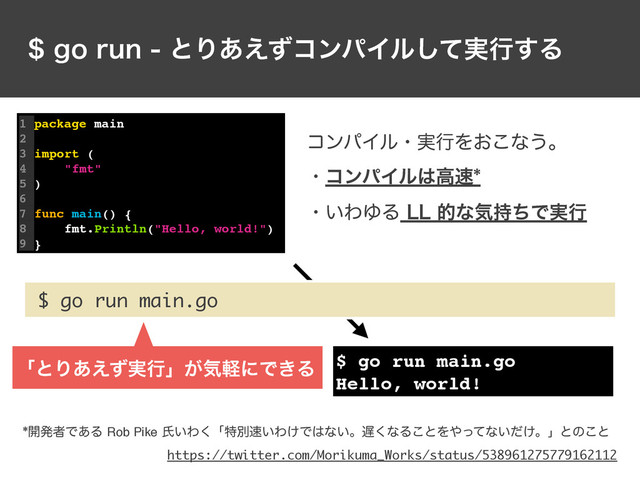 HPSVOͱΓ͋͑ͣίϯύΠϧ࣮ͯ͠ߦ͢Δ
1 package main
2
3 import (
4 "fmt"
5 )
6
7 func main() {
8 fmt.Println("Hello, world!")
9 }
$ go run main.go
$ go run main.go
Hello, world!
ίϯύΠϧɾ࣮ߦΛ͓͜ͳ͏ɻ
ɾίϯύΠϧ͸ߴ଎
ɾ͍ΘΏΔ--తͳؾ࣋ͪͰ࣮ߦ
։ൃऀͰ͋ΔRob Pikeࢯ͍Θ͘ʮಛผ଎͍Θ͚Ͱ͸ͳ͍ɻ஗͘ͳΔ͜ͱΛ΍ͬͯͳ͍͚ͩɻʯͱͷ͜ͱ
ʮͱΓ࣮͋͑ͣߦʯ͕ؾܰʹͰ͖Δ
https://twitter.com/Morikuma_Works/status/538961275779162112
