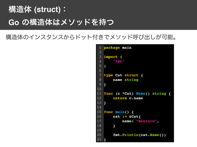ߏ଄ମ(struct)ɿ
Goͷߏ଄ମ͸ϝιουΛ࣋ͭ
1 package main
2
3 import (
4 "fmt"
5 )
6
7 type Cat struct {
8 name string
9 }
10
11 func (c *Cat) Name() string {
12 return c.name
13 }
14
15 func main() {
16 cat := &Cat{
17 name: "Rentaro",
18 }
19
20 fmt.Println(cat.Name())
21 }
ߏ଄ମͷΠϯελϯε͔Βυοτ෇͖Ͱϝιουݺͼग़͕͠Մೳɻ
