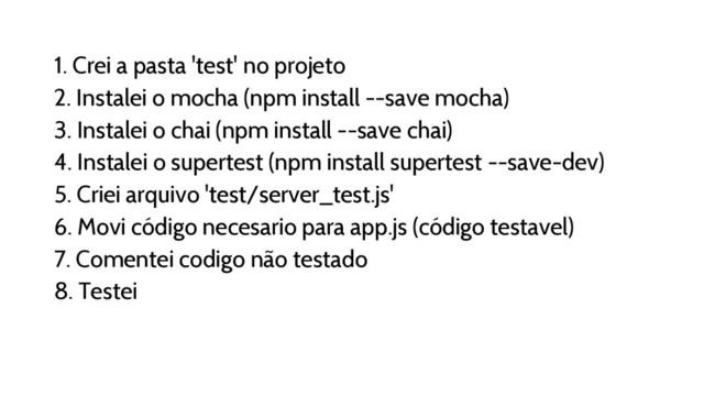 1. Crei a pasta 'test' no projeto
2. Instalei o mocha (npm install --save mocha)
3. Instalei o chai (npm install --save chai)
4. Instalei o supertest (npm install supertest --save-dev)
5. Criei arquivo 'test/server_test.js'
6. Movi código necesario para app.js (código testavel)
7. Comentei codigo não testado
8. Testei
