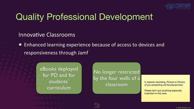 © JAMF Software, LLC
InnovaEve Classrooms
Enhanced learning experience because of access to devices and
responsiveness through Jamf
eBooks deployed
for PD and for
students’
curriculum
No longer restricted
by the four walls of a
classroom In session recording, Picture-in-Picture
of you presenting will be placed here.

Please don’t put anything especially
important in this area.
Quality Professional Development

