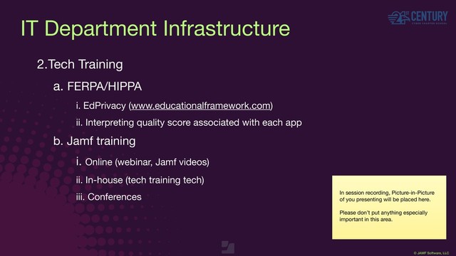 © JAMF Software, LLC
2.Tech Training

a. FERPA/HIPPA

i. EdPrivacy (www.educationalframework.com)

ii. Interpreting quality score associated with each app

b. Jamf training

i. Online (webinar, Jamf videos)

ii. In-house (tech training tech)

iii. Conferences In session recording, Picture-in-Picture
of you presenting will be placed here.

Please don’t put anything especially
important in this area.
IT Department Infrastructure
