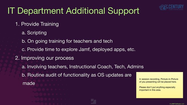 © JAMF Software, LLC
IT Department Additional Support
1. Provide Training

a. Scripting

b. On going training for teachers and tech

c. Provide time to explore Jamf, deployed apps, etc.

2. Improving our process

a. Involving teachers, Instructional Coach, Tech, Admins 

b. Routine audit of functionality as OS updates are 

made
In session recording, Picture-in-Picture
of you presenting will be placed here.

Please don’t put anything especially
important in this area.
