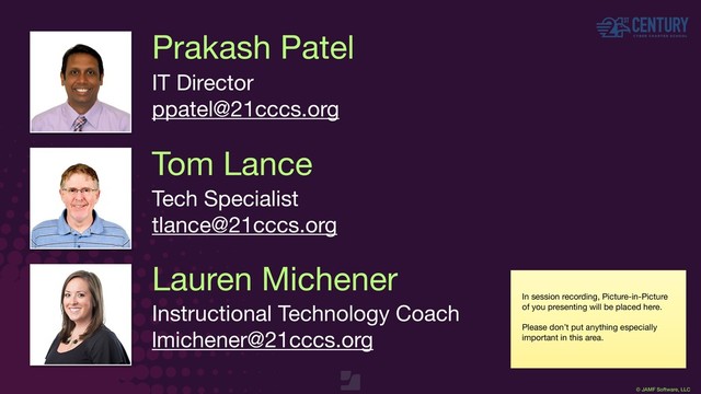 © JAMF Software, LLC
Prakash Patel
IT Director

ppatel@21cccs.org
Tom Lance
Tech Specialist

tlance@21cccs.org
In session recording, Picture-in-Picture
of you presenting will be placed here.

Please don’t put anything especially
important in this area.
Lauren Michener
Instructional Technology Coach

lmichener@21cccs.org

