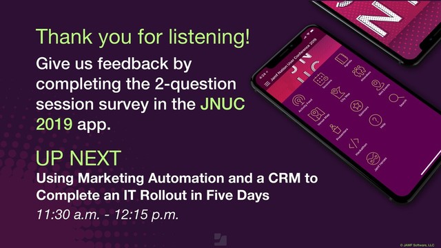 © JAMF Software, LLC
Thank you for listening!
Give us feedback by
completing the 2-question
session survey in the JNUC
2019 app.
UP NEXT
Using Marketing Automation and a CRM to
Complete an IT Rollout in Five Days
11:30 a.m. - 12:15 p.m.
