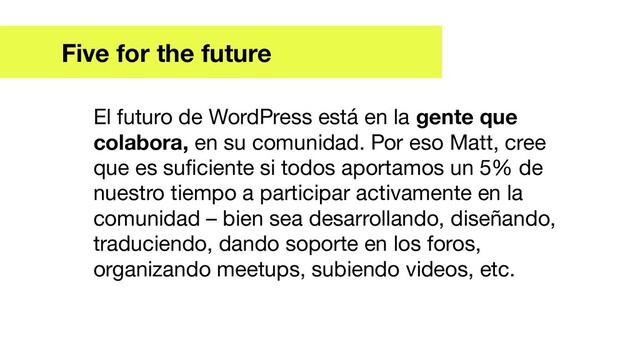 Five for the future
El futuro de WordPress está en la gente que
colabora, en su comunidad. Por eso Matt, cree
que es suﬁciente si todos aportamos un 5% de
nuestro tiempo a participar activamente en la
comunidad – bien sea desarrollando, diseñando,
traduciendo, dando soporte en los foros,
organizando meetups, subiendo videos, etc.
