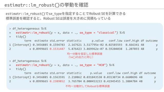 estimatr::lm_robust() se_type Robust SE
Robust SE
estimatr::lm_robust()
> df_heterogeneous %>%
+ estimatr::lm_robust(y ~ x, data = ., se_type = "classical") %>%
+ tidy()
term estimate std.error statistic p.value conf.low conf.high df outcome
1 (Intercept) 0.3456885 0.1594783 2.167621 3.517795e-02 0.02503593 0.666341 48 y
2 x 0.8999665 0.1531487 5.876423 3.869962e-07 0.59204038 1.207893 48 y
> df_heterogeneous %>%
+ estimatr::lm_robust(y ~ x, data = ., se_type = "HC0") %>%
+ tidy()
term estimate std.error statistic p.value conf.low conf.high df outcome
1 (Intercept) 0.3456885 0.1563591 2.210862 0.031843538 0.03130734 0.6600696 48 y
2 x 0.8999665 0.2389852 3.765784 0.000453233 0.41945455 1.3804784 48 y
lm()
Robust
