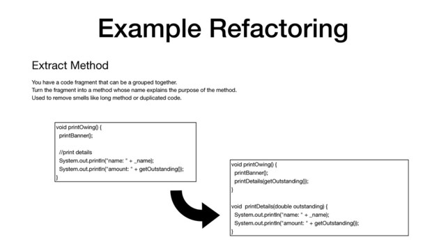 Example Refactoring
Extract Method

You have a code fragment that can be a grouped together.

Turn the fragment into a method whose name explains the purpose of the method.

Used to remove smells like long method or duplicated code.
void printOwing() {

printBanner();

//print details

System.out.println("name: " + _name);

System.out.println("amount: " + getOutstanding());

}
void printOwing() {

printBanner();

printDetails(getOutstanding());

}

void printDetails(double outstanding) {

System.out.println("name: " + _name);

System.out.println("amount: " + getOutstanding());

}
