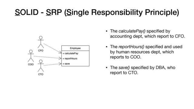 SOLID - SRP (Single Responsibility Principle)
• The calculatePay() speciﬁed by
accounting dept, which report to CFO.

• The reportHours() speciﬁed and used
by human resources dept, which
reports to COO.

• The save() speciﬁed by DBA, who
report to CTO.

