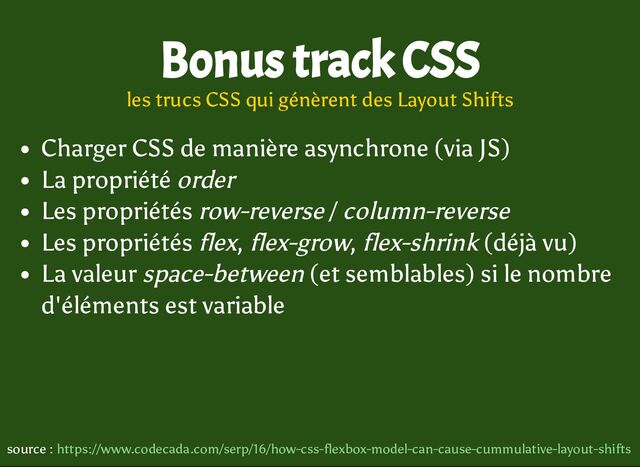 Charger CSS de manière asynchrone (via JS)
La propriété order
Les propriétés row-reverse / column-reverse
Les propriétés flex, flex-grow, flex-shrink (déjà vu)
La valeur space-between (et semblables) si le nombre
d'éléments est variable
Bonus track CSS
les trucs CSS qui génèrent des Layout Shifts
source : https://www.codecada.com/serp/16/how-css-flexbox-model-can-cause-cummulative-layout-shifts
