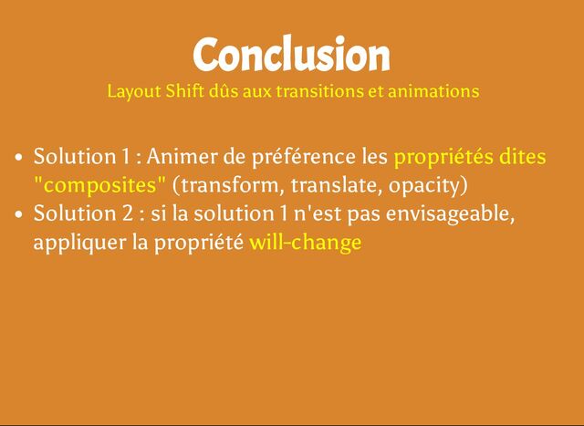 Solution 1 : Animer de préférence les propriétés dites
"composites" (transform, translate, opacity)
Solution 2 : si la solution 1 n'est pas envisageable,
appliquer la propriété will-change
Conclusion
Layout Shift dûs aux transitions et animations
