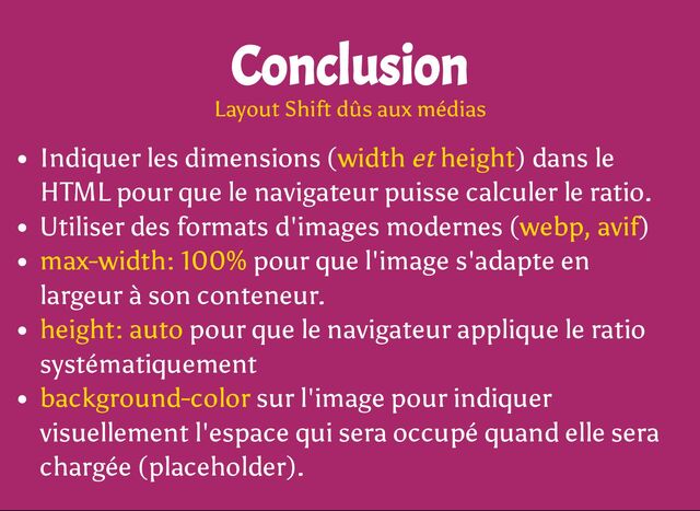 Indiquer les dimensions (width et height) dans le
HTML pour que le navigateur puisse calculer le ratio.
Utiliser des formats d'images modernes (webp, avif)
max-width: 100% pour que l'image s'adapte en
largeur à son conteneur.
height: auto pour que le navigateur applique le ratio
systématiquement
background-color sur l'image pour indiquer
visuellement l'espace qui sera occupé quand elle sera
chargée (placeholder).
Conclusion
Layout Shift dûs aux médias
