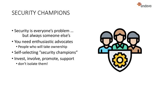 SECURITY CHAMPIONS
• Security is everyone’s problem …
but always someone else’s
• You need enthusiastic advocates
• People who will take ownership
• Self-selecting ”security champions”
• Invest, involve, promote, support
• don’t isolate them!
