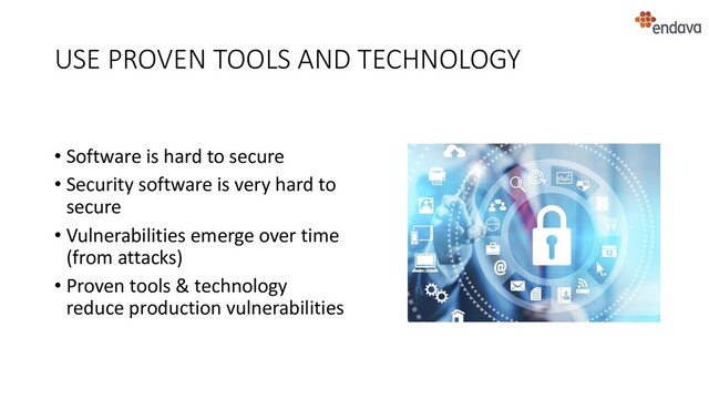 USE PROVEN TOOLS AND TECHNOLOGY
• Software is hard to secure
• Security software is very hard to
secure
• Vulnerabilities emerge over time
(from attacks)
• Proven tools & technology
reduce production vulnerabilities
