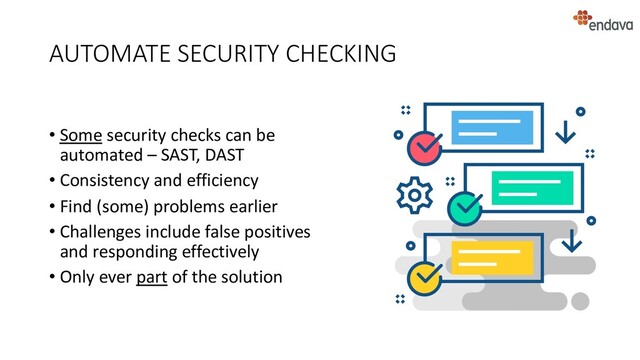 AUTOMATE SECURITY CHECKING
• Some security checks can be
automated – SAST, DAST
• Consistency and efficiency
• Find (some) problems earlier
• Challenges include false positives
and responding effectively
• Only ever part of the solution
