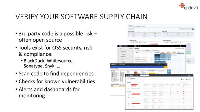 VERIFY YOUR SOFTWARE SUPPLY CHAIN
• 3rd party code is a possible risk –
often open source
• Tools exist for OSS security, risk
& compliance:
• BlackDuck, Whitesource,
Sonatype, Snyk, …
• Scan code to find dependencies
• Checks for known vulnerabilities
• Alerts and dashboards for
monitoring
