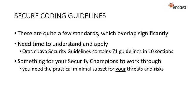 SECURE CODING GUIDELINES
• There are quite a few standards, which overlap significantly
• Need time to understand and apply
•Oracle Java Security Guidelines contains 71 guidelines in 10 sections
• Something for your Security Champions to work through
•you need the practical minimal subset for your threats and risks
