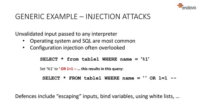 GENERIC EXAMPLE – INJECTION ATTACKS
Unvalidated input passed to any interpreter
• Operating system and SQL are most common
• Configuration injection often overlooked
Defences include “escaping” inputs, bind variables, using white lists, …
SELECT * from table1 WHERE name = ’%1’
Set ‘%1’ to ‘ OR 1=1 -- … this results in this query:
SELECT * FROM table1 WHERE name = ’ ’ OR 1=1 --
