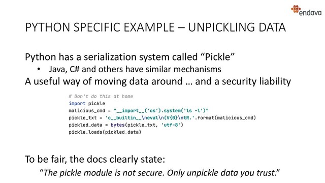 Python has a serialization system called “Pickle”
• Java, C# and others have similar mechanisms
A useful way of moving data around … and a security liability
To be fair, the docs clearly state:
“The pickle module is not secure. Only unpickle data you trust.”
PYTHON SPECIFIC EXAMPLE – UNPICKLING DATA
