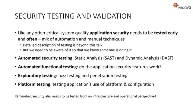 SECURITY TESTING AND VALIDATION
• Like any other critical system quality application security needs to be tested early
and often – mix of automation and manual techniques
• Detailed description of testing is beyond this talk
• But we need to be aware of it so that we know someone is doing it
• Automated security testing: Static Analysis (SAST) and Dynamic Analysis (DAST)
• Automated functional testing: do the application security features work?
• Exploratory testing: fuzz testing and penetration testing
• Platform testing: testing application’s use of platform & configuration
Remember: security also needs to be tested from an infrastructure and operational perspective!
