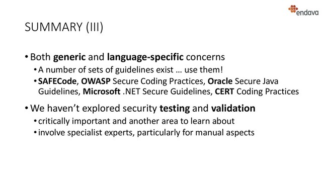 SUMMARY (III)
• Both generic and language-specific concerns
•A number of sets of guidelines exist … use them!
•SAFECode, OWASP Secure Coding Practices, Oracle Secure Java
Guidelines, Microsoft .NET Secure Guidelines, CERT Coding Practices
• We haven’t explored security testing and validation
•critically important and another area to learn about
•involve specialist experts, particularly for manual aspects
