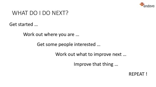 WHAT DO I DO NEXT?
Get started …
Work out where you are …
Get some people interested …
Work out what to improve next …
Improve that thing …
REPEAT !
