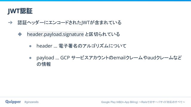 #ginzarails Google Play IAB(In-App Billing) 〜Railsでのサーバサイド対応のすべて〜
➔ 認証ヘッダーにエンコードされたJWTが含まれている
◆ header.payload.signature と区切られている
● header ... 電子署名のアルゴリズムについて
● payload ... GCP サービスアカウントのemailクレームやaudクレームなど
の情報
JWT認証
