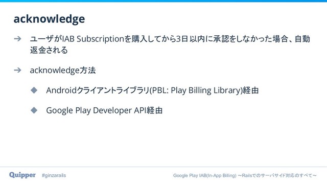 #ginzarails Google Play IAB(In-App Billing) 〜Railsでのサーバサイド対応のすべて〜
➔ ユーザがIAB Subscriptionを購入してから3日以内に承認をしなかった場合、自動
返金される
➔ acknowledge方法
◆ Androidクライアントライブラリ(PBL: Play Billing Library)経由
◆ Google Play Developer API経由
acknowledge

