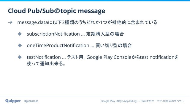 #ginzarails Google Play IAB(In-App Billing) 〜Railsでのサーバサイド対応のすべて〜
➔ message.dataに以下3種類のうちどれか1つが排他的に含まれている
◆ subscriptionNotiﬁcation … 定期購入型の場合
◆ oneTimeProductNotiﬁcation … 買い切り型の場合
◆ testNotiﬁcation … テスト用。Google Play Consoleからtest notiﬁcationを
使って通知出来る。
Cloud Pub/Subのtopic message
