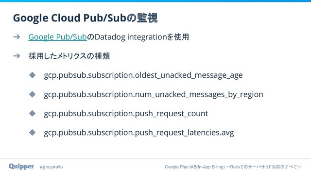 #ginzarails Google Play IAB(In-App Billing) 〜Railsでのサーバサイド対応のすべて〜
➔ Google Pub/SubのDatadog integrationを使用
➔ 採用したメトリクスの種類
◆ gcp.pubsub.subscription.oldest_unacked_message_age
◆ gcp.pubsub.subscription.num_unacked_messages_by_region
◆ gcp.pubsub.subscription.push_request_count
◆ gcp.pubsub.subscription.push_request_latencies.avg
Google Cloud Pub/Subの監視
