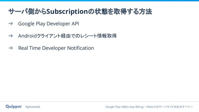 #ginzarails Google Play IAB(In-App Billing) 〜Railsでのサーバサイド対応のすべて〜
➔ Google Play Developer API
➔ Androidクライアント経由でのレシート情報取得
➔ Real Time Developer Notiﬁcation
サーバ側からSubscriptionの状態を取得する方法
