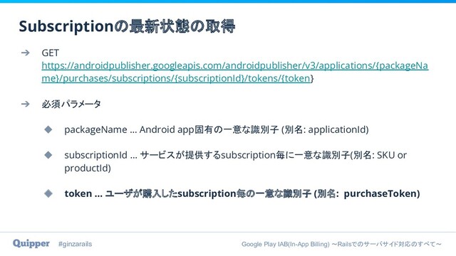 #ginzarails Google Play IAB(In-App Billing) 〜Railsでのサーバサイド対応のすべて〜
➔ GET
https://androidpublisher.googleapis.com/androidpublisher/v3/applications/{packageNa
me}/purchases/subscriptions/{subscriptionId}/tokens/{token}
➔ 必須パラメータ
◆ packageName … Android app固有の一意な識別子 (別名: applicationId)
◆ subscriptionId … サービスが提供するsubscription毎に一意な識別子(別名: SKU or
productId)
◆ token … ユーザが購入したsubscription毎の一意な識別子 (別名: purchaseToken)
Subscriptionの最新状態の取得
