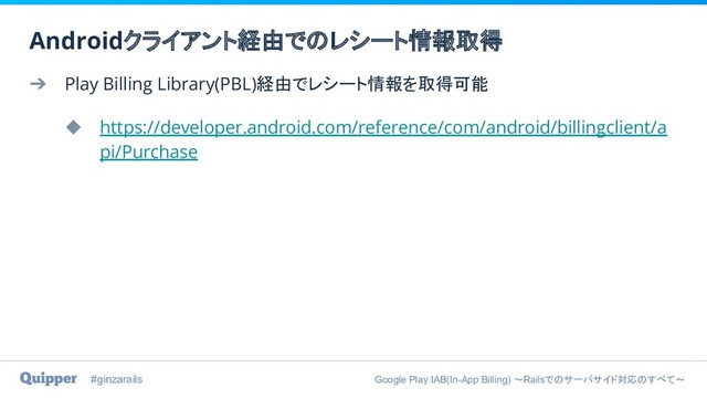 #ginzarails Google Play IAB(In-App Billing) 〜Railsでのサーバサイド対応のすべて〜
➔ Play Billing Library(PBL)経由でレシート情報を取得可能
◆ https://developer.android.com/reference/com/android/billingclient/a
pi/Purchase
Androidクライアント経由でのレシート情報取得
