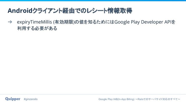 #ginzarails Google Play IAB(In-App Billing) 〜Railsでのサーバサイド対応のすべて〜
➔ expiryTimeMillis (有効期限)の値を知るためにはGoogle Play Developer APIを
利用する必要がある
Androidクライアント経由でのレシート情報取得
