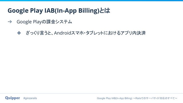 #ginzarails Google Play IAB(In-App Billing) 〜Railsでのサーバサイド対応のすべて〜
➔ Google Playの課金システム
◆ ざっくり言うと、Androidスマホ・タブレットにおけるアプリ内決済
Google Play IAB(In-App Billing)とは
