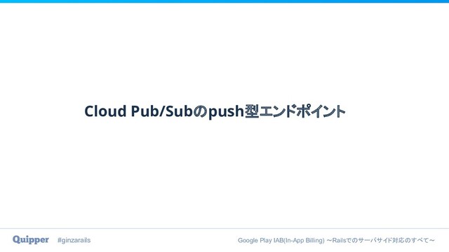 #ginzarails Google Play IAB(In-App Billing) 〜Railsでのサーバサイド対応のすべて〜
Cloud Pub/Subのpush型エンドポイント
