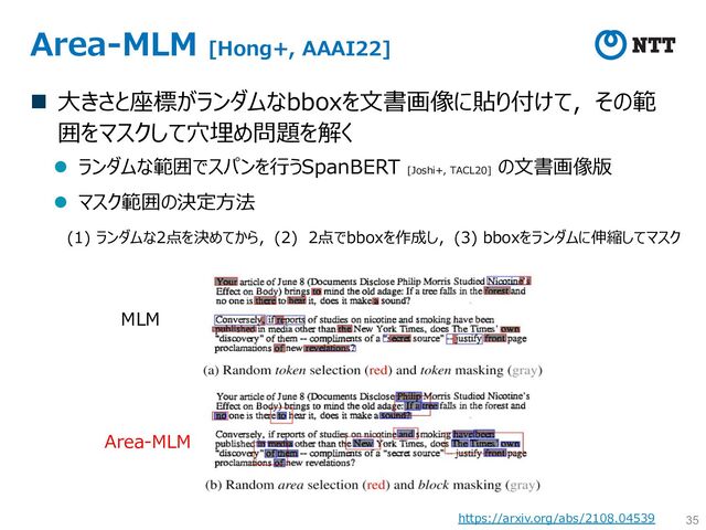 Area-MLM [Hong+, AAAI22]
n ⼤きさと座標がランダムなbboxを⽂書画像に貼り付けて，その範
囲をマスクして⽳埋め問題を解く
l ランダムな範囲でスパンを⾏うSpanBERT [Joshi+, TACL20]
の⽂書画像版
l マスク範囲の決定⽅法
35
(1) ランダムな2点を決めてから，(2) 2点でbboxを作成し，(3) bboxをランダムに伸縮してマスク
Area-MLM
MLM
https://arxiv.org/abs/2108.04539
