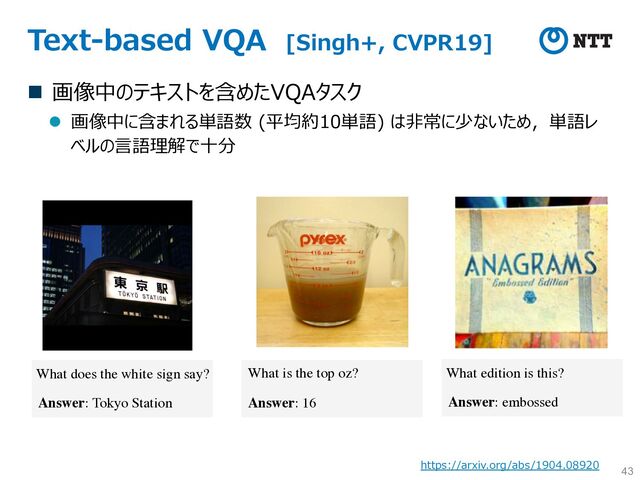 Text-based VQA [Singh+, CVPR19]
n 画像中のテキストを含めたVQAタスク
l 画像中に含まれる単語数 (平均約10単語) は⾮常に少ないため，単語レ
ベルの⾔語理解で⼗分
43
What does the white sign say?
Answer: Tokyo Station
What is the top oz?
Answer: 16
What edition is this?
Answer: embossed
https://arxiv.org/abs/1904.08920
