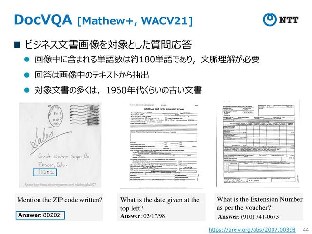 DocVQA [Mathew+, WACV21]
n ビジネス⽂書画像を対象とした質問応答
l 画像中に含まれる単語数は約180単語であり，⽂脈理解が必要
l 回答は画像中のテキストから抽出
l 対象⽂書の多くは，1960年代くらいの古い⽂書
44
Mention the ZIP code written?
Answer: 80202
What is the date given at the
top left?
Answer: 03/17/98
What is the Extension Number
as per the voucher?
Answer: (910) 741-0673
https://arxiv.org/abs/2007.00398
