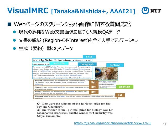 VisualMRC [Tanaka&Nishida+, AAAI21]
n Webページのスクリーンショット画像に関する質問応答
l 現代の多様なWeb⽂書画像に基づく⼤規模QAデータ
l ⽂書の領域 (Region-Of-Interest)を全て⼈⼿でアノテーション
l ⽣成（要約）型のQAデータ
46
https://ojs.aaai.org/index.php/AAAI/article/view/17635
