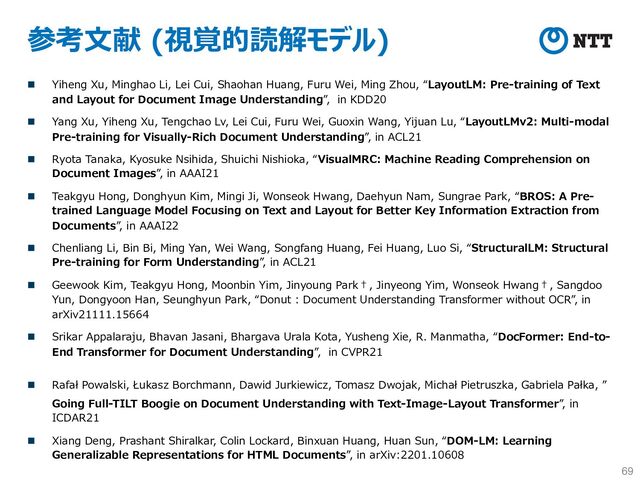 参考⽂献 (視覚的読解モデル)
n Yiheng Xu, Minghao Li, Lei Cui, Shaohan Huang, Furu Wei, Ming Zhou, “LayoutLM: Pre-training of Text
and Layout for Document Image Understanding”, in KDD20
n Yang Xu, Yiheng Xu, Tengchao Lv, Lei Cui, Furu Wei, Guoxin Wang, Yijuan Lu, “LayoutLMv2: Multi-modal
Pre-training for Visually-Rich Document Understanding”, in ACL21
n Ryota Tanaka, Kyosuke Nsihida, Shuichi Nishioka, “VisualMRC: Machine Reading Comprehension on
Document Images”, in AAAI21
n Teakgyu Hong, Donghyun Kim, Mingi Ji, Wonseok Hwang, Daehyun Nam, Sungrae Park, “BROS: A Pre-
trained Language Model Focusing on Text and Layout for Better Key Information Extraction from
Documents”, in AAAI22
n Chenliang Li, Bin Bi, Ming Yan, Wei Wang, Songfang Huang, Fei Huang, Luo Si, “StructuralLM: Structural
Pre-training for Form Understanding”, in ACL21
n Geewook Kim, Teakgyu Hong, Moonbin Yim, Jinyoung Park†, Jinyeong Yim, Wonseok Hwang†, Sangdoo
Yun, Dongyoon Han, Seunghyun Park, “Donut : Document Understanding Transformer without OCR”, in
arXiv21111.15664
n Srikar Appalaraju, Bhavan Jasani, Bhargava Urala Kota, Yusheng Xie, R. Manmatha, “DocFormer: End-to-
End Transformer for Document Understanding”, in CVPR21
n Rafał Powalski, Łukasz Borchmann, Dawid Jurkiewicz, Tomasz Dwojak, Michał Pietruszka, Gabriela Pałka, ”
Going Full-TILT Boogie on Document Understanding with Text-Image-Layout Transformer”, in
ICDAR21
n Xiang Deng, Prashant Shiralkar, Colin Lockard, Binxuan Huang, Huan Sun, “DOM-LM: Learning
Generalizable Representations for HTML Documents”, in arXiv:2201.10608
69
