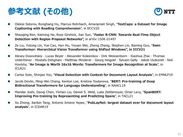 参考⽂献 (その他)
n Oleksii Sidorov, Ronghang Hu, Marcus Rohrbach, Amanpreet Singh, “TextCaps: a Dataset for Image
Captioning with Reading Comprehension”, in ECCV20
n Shaoqing Ren, Kaiming He, Ross Girshick, Jian Sun, “Faster R-CNN: Towards Real-Time Object
Detection with Region Proposal Networks”, in arXiv:1506.01497
n Ze Liu, Yutong Lin, Yue Cao, Han Hu, Yixuan Wei, Zheng Zhang, Stephen Lin, Baining Guo, “Swin
Transformer: Hierarchical Vision Transformer using Shifted Windows”, in ICCV21
n Alexey Dosovitskiy · Lucas Beyer · Alexander Kolesnikov · Dirk Weissenborn · Xiaohua Zhai · Thomas
Unterthiner · Mostafa Dehghani · Matthias Minderer · Georg Heigold · Sylvain Gelly · Jakob Uszkoreit · Neil
Houlsby, “An Image is Worth 16x16 Words: Transformers for Image Recognition at Scale”, in
ICLR21
n Carlos Soto, Shinjae Yoo, “Visual Detection with Context for Document Layout Analysis”, in EMNLP19
n Jacob Devlin, Ming-Wei Chang, Kenton Lee, Kristina Toutanova, “BERT: Pre-training of Deep
Bidirectional Transformers for Language Understanding”, in NAACL19
n Mandar Joshi, Danqi Chen, Yinhan Liu, Daniel S. Weld, Luke Zettlemoyer, Omer Levy, “SpanBERT:
Improving Pre-training by Representing and Predicting Spans”, in TACL21
n Xu Zhong, Jianbin Tang, Antonio Jimeno Yepes, “PubLayNet: largest dataset ever for document layout
analysis”, in ICDAR19
71

