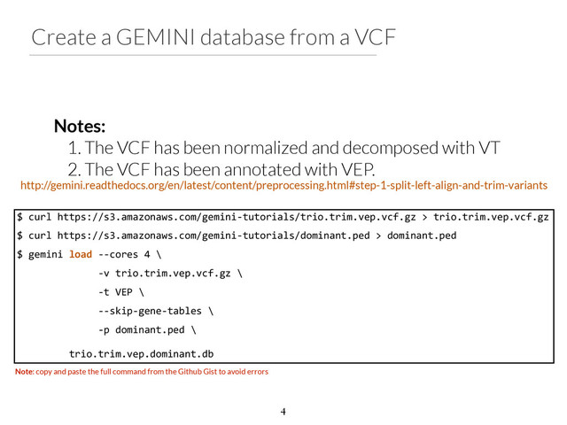Create a GEMINI database from a VCF
Notes:
1. The VCF has been normalized and decomposed with VT
2. The VCF has been annotated with VEP.
$	  curl	  https://s3.amazonaws.com/gemini-­‐tutorials/trio.trim.vep.vcf.gz	  >	  trio.trim.vep.vcf.gz	  
$	  curl	  https://s3.amazonaws.com/gemini-­‐tutorials/dominant.ped	  >	  dominant.ped	  
$	  gemini	  load	  -­‐-­‐cores	  4	  \	  
	  	  	  	  	  	  	  	  	  	  	  	  	  	  -­‐v	  trio.trim.vep.vcf.gz	  \	  
	  	  	  	  	  	  	  	  	  	  	  	  	  	  -­‐t	  VEP	  \	  
	  	  	  	  	  	  	  	  	  	  	  	  	  	  -­‐-­‐skip-­‐gene-­‐tables	  \	  
	  	  	  	  	  	  	  	  	  	  	  	  	  	  -­‐p	  dominant.ped	  \	  
!
	  	  	  	  	  	  	  	  	  trio.trim.vep.dominant.db
Note: copy and paste the full command from the Github Gist to avoid errors
http://gemini.readthedocs.org/en/latest/content/preprocessing.html#step-1-split-left-align-and-trim-variants
4
