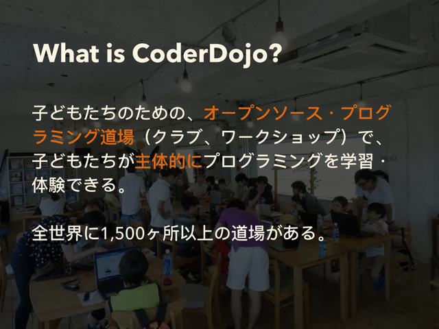 What is CoderDojo?
⼦子どもたちのための、オープンソース・プログ
ラミング道場（クラブ、ワークショップ）で、
⼦子どもたちが主体的にプログラミングを学習・
体験できる。 
 
全世界に1,500ヶ所以上の道場がある。 
