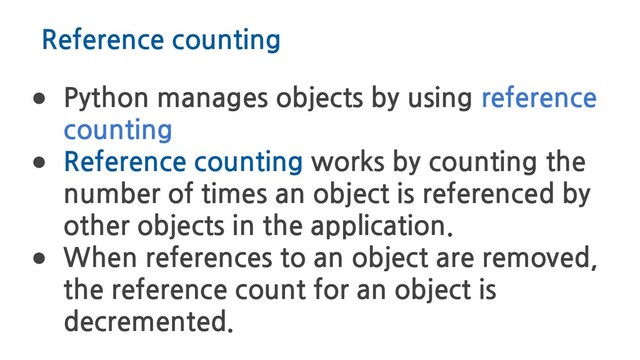 Reference counting
● Python manages objects by using reference
counting
● Reference counting works by counting the
number of times an object is referenced by
other objects in the application.
● When references to an object are removed,
the reference count for an object is
decremented.
