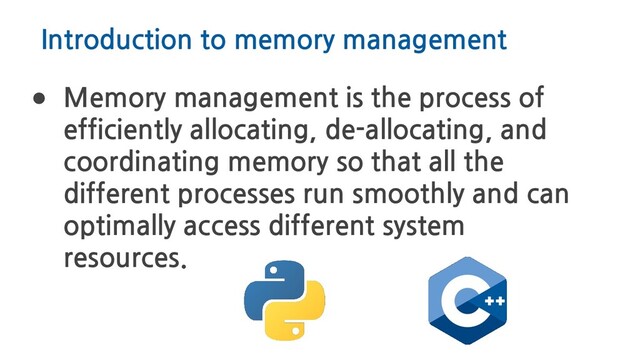 Introduction to memory management
● Memory management is the process of
efficiently allocating, de-allocating, and
coordinating memory so that all the
different processes run smoothly and can
optimally access different system
resources.
