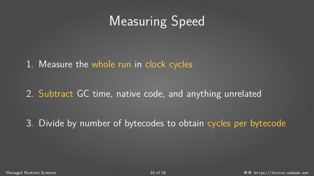 Measuring Speed
1. Measure the whole run in clock cycles
2. Subtract GC time, native code, and anything unrelated
3. Divide by number of bytecodes to obtain cycles per bytecode
Managed Runtime Systems 10 of 29 https://foivos.zakkak.net

