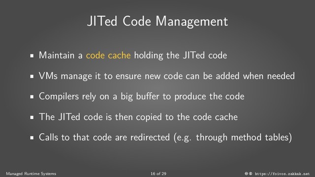 JITed Code Management
Maintain a code cache holding the JITed code
VMs manage it to ensure new code can be added when needed
Compilers rely on a big buffer to produce the code
The JITed code is then copied to the code cache
Calls to that code are redirected (e.g. through method tables)
Managed Runtime Systems 16 of 29 https://foivos.zakkak.net
